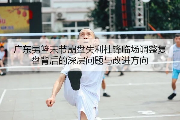 广东男篮末节崩盘失利杜锋临场调整复盘背后的深层问题与改进方向